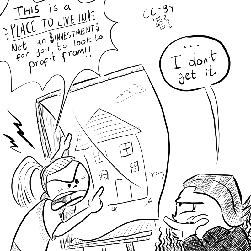 This cartoon has a person explaining housing to a business man. They say 'This is a place to LIVE IN!, not an investment for you to profit from!' while pointing at a drawing of a house. The businessman looks befuddled and says '...I don't get it'.