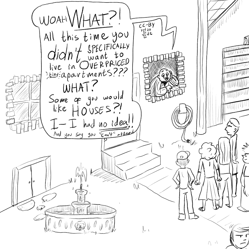 In this cartoon there's a bemused bald man looking from the window of a house at a group of people who look at him annoyed. He says 'WOAH What?! All this time you didn't want to live in overpriced tiny apartments? WHAT? Some of you would like houses? I-I had no idea!! And you say you can't afford-'