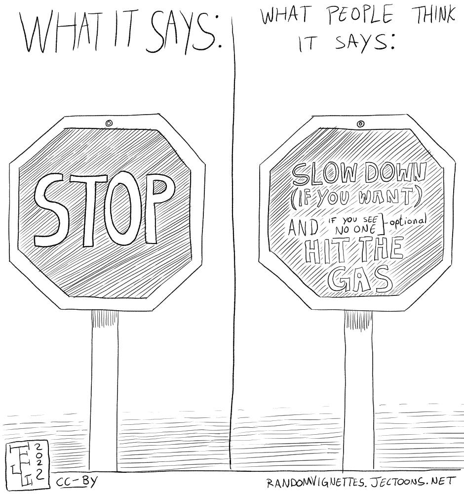 In this cartoon there's a stop sign on both the left and the right side of the image. On the left, under text that reads 'What it says', is a normal stop sign that says 'STOP'. On the right, under text that says 'What people think it says', is a stop sign that reads 'SLOW DOWN (IF YOU WANT) AND IF YOU SEE NO ONE [optional] HIT THE GAS'.