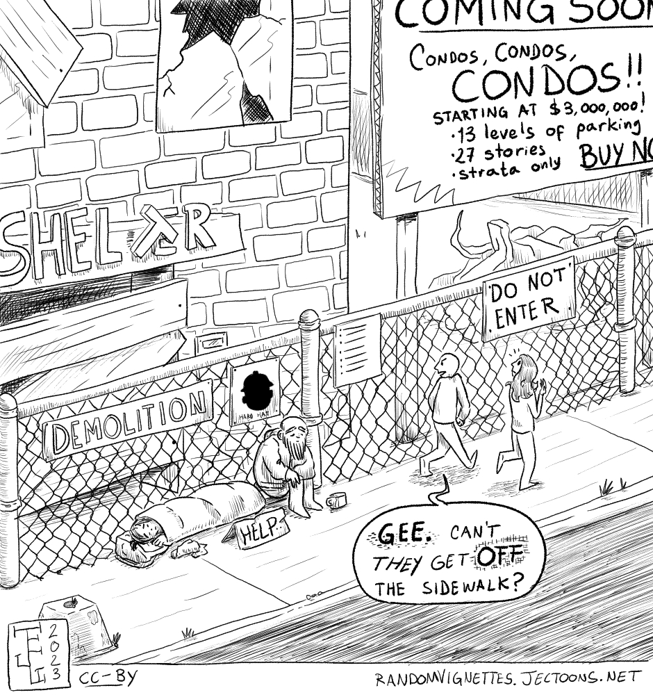 In this cartoon there's a couple of people walking on a derelict looking sidewalk next to a shelter that is being demolished in order to build condominums. The sign advertising the condominiums reads 'Sign: COMING SOON. Condos, condos, CONDOS!!! Starting at $3,000,000. 13 levels of parking, 27 storeys, Strata Only. BUY NOW'. A couple of houseless people are sitting on the sidewalk next to a sign that reads 'Help'. One of the people walking by says: 'Gee. Can't they get OFF the sidewalk?'
